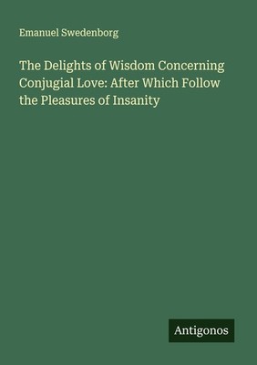 The Delights of Wisdom Concerning Conjugial Love: After Which Follow the Pleasur