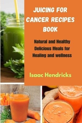 Juicing for Cancer Recipes Book: Natural and Healthy Delicious Meals for Healing