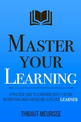 Master Your Learning: A Practical Guide to Learn More Deeply, Retain Information