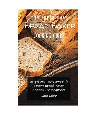 The Super Easy Bread Baker Cooking Guide: Simple And Tasty Sweet & Savory Bread 