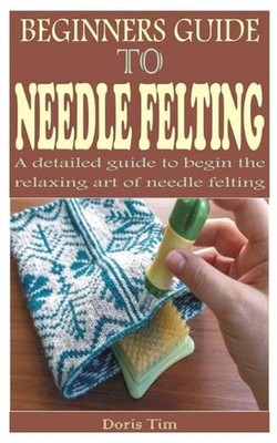 Beginners Guide to Needle Felting: A detailed guide to begin the relaxing art of