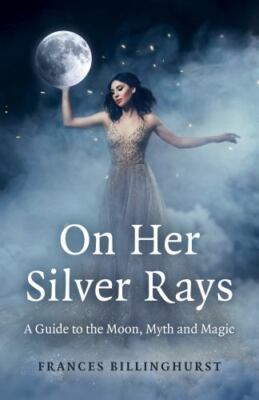 On Her Silver Rays : A Guide to the Moon, Myth and Magic by Frances Billinghurst