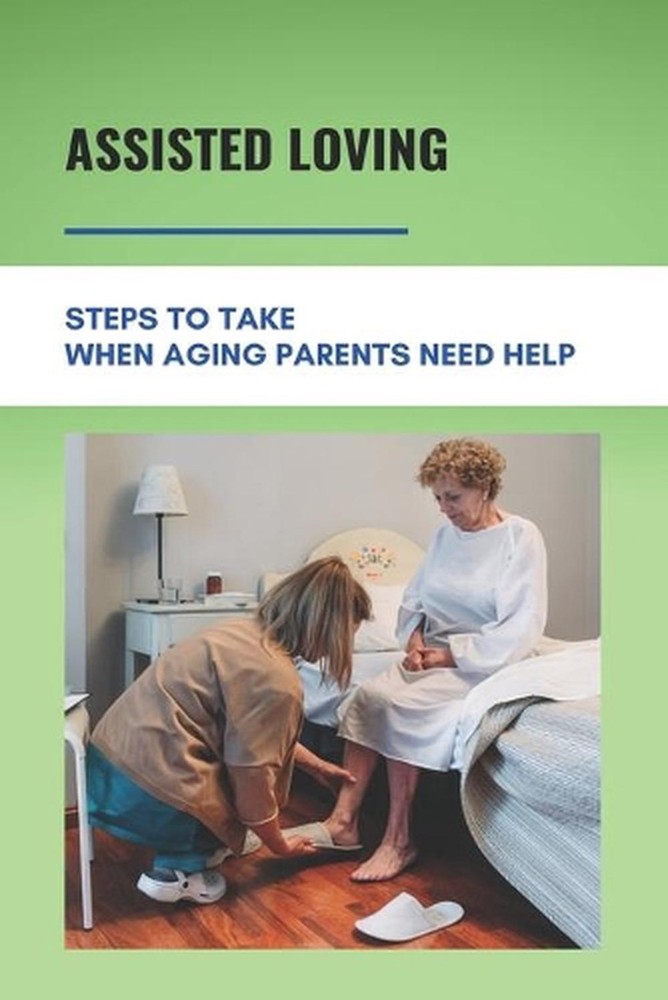 Assisted Loving: Steps To Take When Aging Parents Need Help: Care For Your Elder