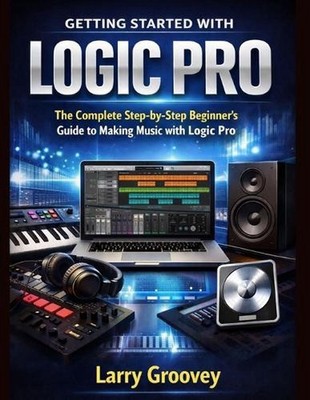 Getting Started With Logic Pro: The Complete Step-by-Step Beginner's Guide to Ma