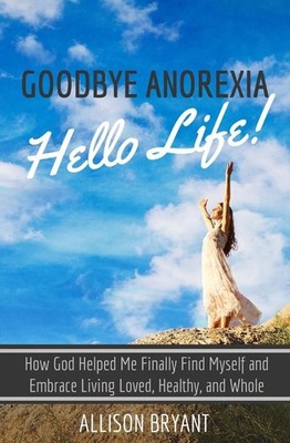 Goodbye Anorexia, Hello Life: How God Helped Me Finally Find Myself and Embrace