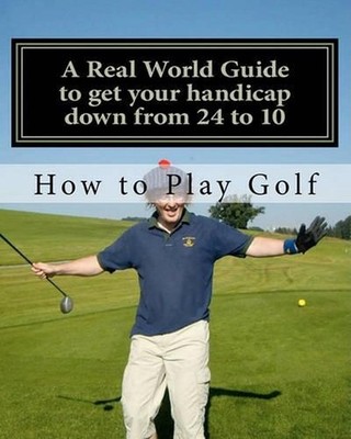 How to play Golf: A Real World user guide to getting your handicap down from 24
