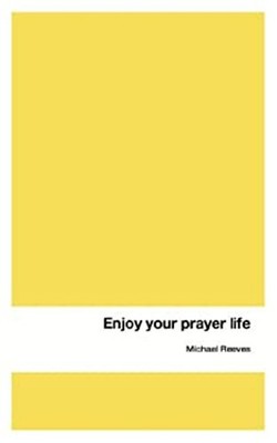 Enjoy Your Prayer Life Michael Reeves