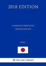 Commodity Derivatives Transaction ACT (Japan) (2018 Edition) by The Law Library