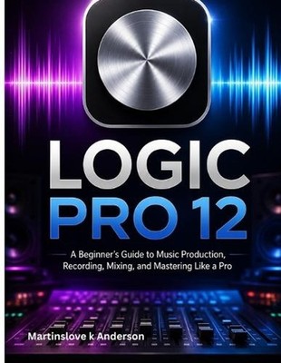 Logic Pro 12 Made Simple: A Beginner's Guide to Music Production, Recording, Mix