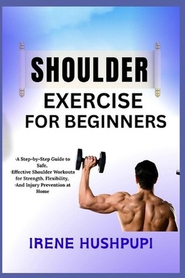 Shoulder Exercise for Beginners: -A Step-by-Step Guide to Safe, -Effective Shoul