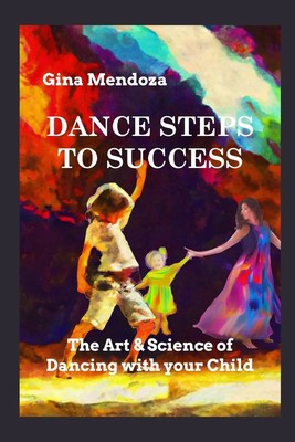 Dance Steps to Success The Art & Science of Dancing with your Child Gina Mendoza