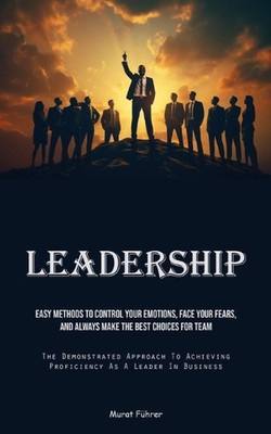 Leadership: Easy Methods To Control Your Emotions, Face Your Fears, And Always M
