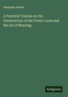 Alexander Brown | A Practical Treatise On The Construction Of The Power-Loom...