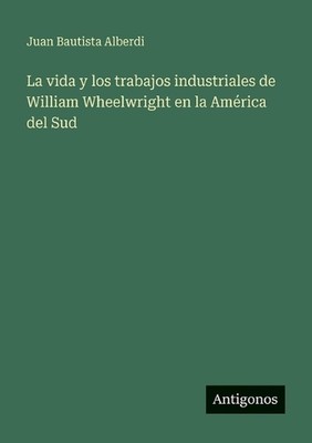 La vida y los trabajos industriales de William Wheelwright en la Amrica del Sud 