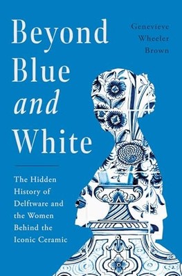 Beyond Blue and White : The Hidden History of Delftware and the Women Behind ...
