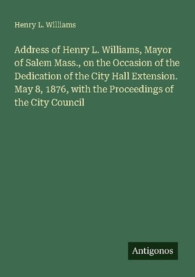 Address of Henry L. Williams, Mayor of Salem Mass., on the Occasion of the Dedic