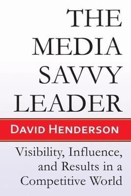 Media Savvy Leader : Visibility, Influence, and Results in a Competitive Worl...