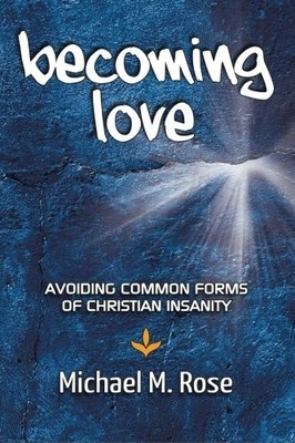 BECOMING LOVE: AVOID COMMON FORMS OF CHRISTIAN INSANITY By Michael M Rose