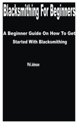 Blacksmithing for Beginners A Beginner Guide on How to  -  NEW PHIL. JOHNSON 202