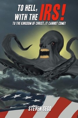 To Hell, with the IRS!: To the Kingdom of Christ, It Cannot Come! by Steven Sego