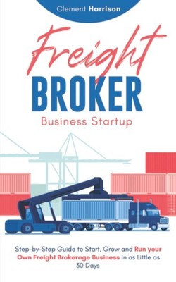 Freight Broker Business Startup: Step-by-Step Guide to Start, Grow and Run Y...