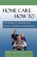 Home Care How To - The Guide To Starting Your Senior In Home Care Business John