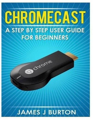 Chromecast: A Step by Step User Guide for Beginners by James J. Burton (English)