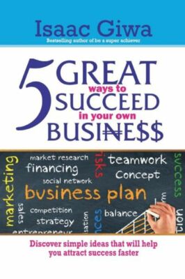 5 Great Ways To Succeed In Your Own Business: Discover Simple Ideas That Wi...