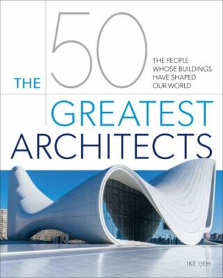 The 50 Greatest Architects: The People Whose Buildings Have Shaped Our World by