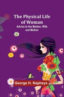 The Physical Life Of Woman Advice To The Maiden, Wife And Mother George Napheys