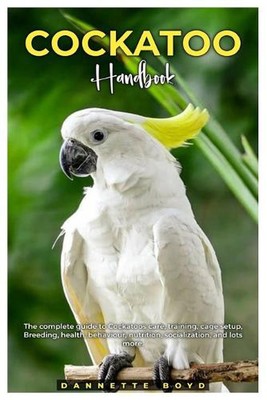 Cockatoo Handbook: The complete guide to Cockatoos care, training, cage setup, b