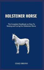 Holsteiner Horse: The Complete Handbook on How To Raising and Caring For Holstei