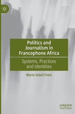Politics And Journalism In Francophone Africa: Systems, Prac...