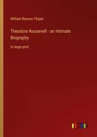 Theodore Roosevelt - An Intimate Biography William Roscoe Thayer