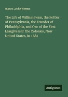 The Life Of William Penn, The Settler Of Pennsylvania, The Founder Of Philadelph