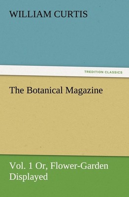 The Botanical Magazine, Vol. 1 Or, Flower-Garden Displayed William Curtis