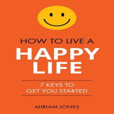 How to Live a Happy Life 7 Keys to Get You Started Miriam Jones P