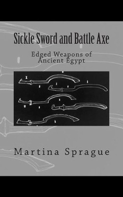 Sickle Sword and Battle Axe: Edged Weapons of Ancient Egypt by Martina Sprague (