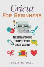 Cricut For Beginners: The Ultimate Guide To Master Your Cricut Machine, Ball, Sa