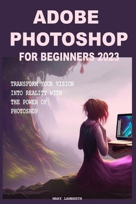 Adobe Photoshop for Beginners 2023: Transform Your Vision Into Reality with the 