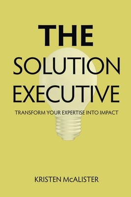 The Solution Executive: Transform Your Expertise Into Impact by McAlister