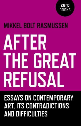 After the Great Refusal : Essays on Contemporary Art, Its Contradictions and ...
