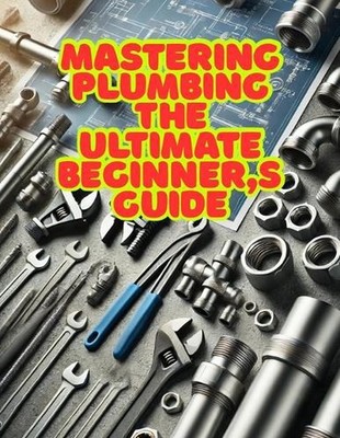 Mastering Plumbing: The Ultimate Beginner's Guide: 1. Learn Essential Skills, To