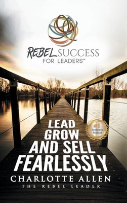 Rebel Success for Leaders: Lead, Grow and Sell Fearlessly by Charlotte Allen