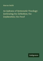 An Epitome Of Systematic Theology: Embracing The Definition The Explanation Th