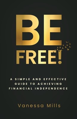 Be Free!: A Simple and Effective Guide to Achieving Financial Independence