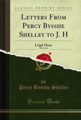 Letters From Percy Bysshe Shelley to J. H, Vol. 2 of 2: Leigh Hunt