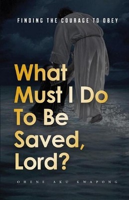 What Must I Do To Be Saved, Lord?: Finding The Courage To Obey by Dr Ohene Aku K
