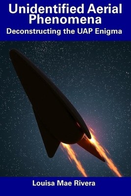 Unidentified Aerial Phenomena: Deconstructing the UAP Enigma by Louisa Mae River