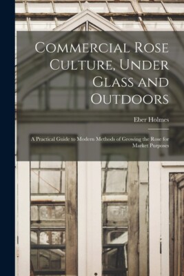 Commercial Rose Culture, Under Glass And Outdoors: A Practical Guide To Mod...